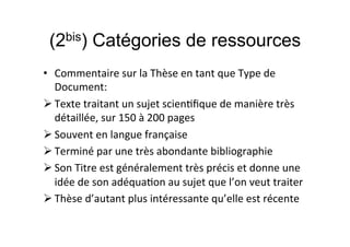 (2bis) Catégories de ressources
• Commentaire sur la Thèse en tant que Type de
Document:
 Texte traitant un sujet scientifique de manière très
détaillée, sur 150 à 200 pages
 Souvent en langue française
 Terminé par une très abondante bibliographie
 Son Titre est généralement très précis et donne une
idée de son adéquation au sujet que l’on veut traiter
 Thèse d’autant plus intéressante qu’elle est récente
 