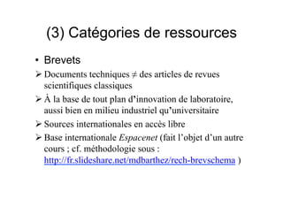 (3) Catégories de ressources
• Brevets
 Documents techniques ≠ des articles de revues
scientifiques classiques
 À la base de tout plan d’innovation de laboratoire,
aussi bien en milieu industriel qu’universitaire
 Sources internationales en accès libre
 Base internationale Espacenet (fait l’objet d’un autre
cours ; cf. méthodologie sous :
http://fr.slideshare.net/URFISTParis/rechbrevschema-130116084054phpapp02
 