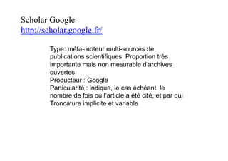 Scholar Google
http://scholar.google.fr/
Type: méta-moteur multi-sources de
publications scientifiques. Proportion très
importante mais non mesurable d’archives
ouvertes
Producteur : Google
Particularité : indique, le cas échéant, le
nombre de fois où l’article a été cité, et par qui
Troncature implicite et variable
 