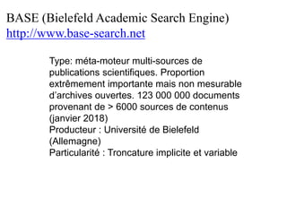 BASE (Bielefeld Academic Search Engine)
http://www.base-search.net
Type: méta-moteur multi-sources de
publications scientifiques. Proportion
extrêmement importante mais non mesurable
d’archives ouvertes. 123 000 000 documents
provenant de > 6000 sources de contenus
(janvier 2018)
Producteur : Université de Bielefeld
(Allemagne)
Particularité : Troncature implicite et variable
 