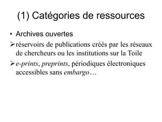 (1) Catégories de ressources
• Archives ouvertes
réservoirs de publications créés par les réseaux
de chercheurs ou les institutions sur la Toile
e-prints, preprints, périodiques électroniques
accessibles sans embargo…
 