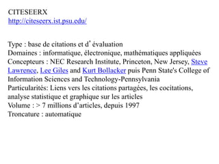 CITESEERX
http://citeseerx.ist.psu.edu/
Type : base de citations et d’évaluation
Domaines : informatique, électronique, mathématiques appliquées
Concepteurs : NEC Research Institute, Princeton, New Jersey, Steve
Lawrence, Lee Giles and Kurt Bollacker puis Penn State's College of
Information Sciences and Technology-Pennsylvania
Particularités: Liens vers les citations partagées, les cocitations,
analyse statistique et graphique sur les articles
Volume : > 7 millions d’articles, depuis 1997
Troncature : automatique
 