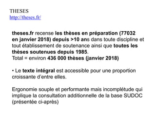 THESES
http://theses.fr/
theses.fr recense les thèses en préparation (77032
en janvier 2018) depuis >10 ans dans toute discipline et
tout établissement de soutenance ainsi que toutes les
thèses soutenues depuis 1985.
Total = environ 436 000 thèses (janvier 2018)
• Le texte intégral est accessible pour une proportion
croissante d’entre elles.
Ergonomie souple et performante mais incomplétude qui
implique la consultation additionnelle de la base SUDOC
(présentée ci-après)
 