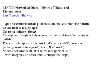Type : base internationale pluri-institutionnelle et pluridisciplinaire
de documents académiques
Genre majoritaire : thèses
Concepteur : Virginia Polytechnic Institute and State University et
collab.
Période contemporaine (depuis les décennies 80-90) mais avec un
prolongement historique (depuis le XVè siècle)
Volume : environ 4.800.000 références (janvier 2018)
Textes intégraux en accès libre la plupart du temps
NDLTD (Networked Digital Library of Theses and
Dissertations)
http://search.ndltd.org
 
