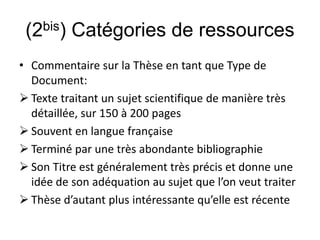 (2bis) Catégories de ressources
• Commentaire sur la Thèse en tant que Type de
Document:
 Texte traitant un sujet scientifique de manière très
détaillée, sur 150 à 200 pages
 Souvent en langue française
 Terminé par une très abondante bibliographie
 Son Titre est généralement très précis et donne une
idée de son adéquation au sujet que l’on veut traiter
 Thèse d’autant plus intéressante qu’elle est récente
 