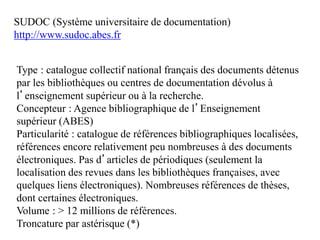 SUDOC (Système universitaire de documentation)
http://www.sudoc.abes.fr
Type : catalogue collectif national français des documents détenus
par les bibliothèques ou centres de documentation dévolus à
l’enseignement supérieur ou à la recherche.
Concepteur : Agence bibliographique de l’Enseignement
supérieur (ABES)
Particularité : catalogue de références bibliographiques localisées,
références encore relativement peu nombreuses à des documents
électroniques. Pas d’articles de périodiques (seulement la
localisation des revues dans les bibliothèques françaises, avec
quelques liens électroniques). Nombreuses références de thèses,
dont certaines électroniques.
Volume : > 12 millions de références.
Troncature par astérisque (*)
 