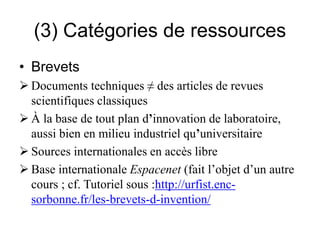 (3) Catégories de ressources
• Brevets
 Documents techniques ≠ des articles de revues
scientifiques classiques
 À la base de tout plan d’innovation de laboratoire,
aussi bien en milieu industriel qu’universitaire
 Sources internationales en accès libre
 Base internationale Espacenet (fait l’objet d’un autre
cours ; cf. Tutoriel sous :http://urfist.enc-
sorbonne.fr/les-brevets-d-invention/
 