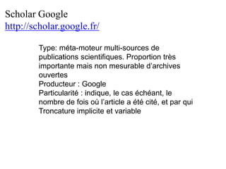 Scholar Google
http://scholar.google.fr/
Type: méta-moteur multi-sources de
publications scientifiques. Proportion très
importante mais non mesurable d’archives
ouvertes
Producteur : Google
Particularité : indique, le cas échéant, le
nombre de fois où l’article a été cité, et par qui
Troncature implicite et variable
 