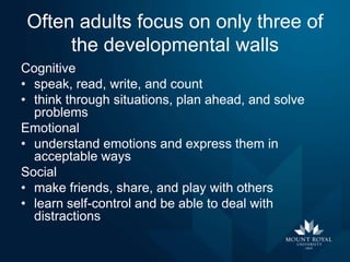 Often adults focus on only three of
the developmental walls
Cognitive
• speak, read, write, and count
• think through situations, plan ahead, and solve
problems
Emotional
• understand emotions and express them in
acceptable ways
Social
• make friends, share, and play with others
• learn self-control and be able to deal with
distractions

 