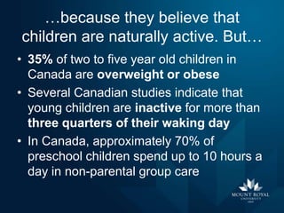 …because they believe that
children are naturally active. But…
• 35% of two to five year old children in
Canada are overweight or obese
• Several Canadian studies indicate that
young children are inactive for more than
three quarters of their waking day
• In Canada, approximately 70% of
preschool children spend up to 10 hours a
day in non-parental group care

 