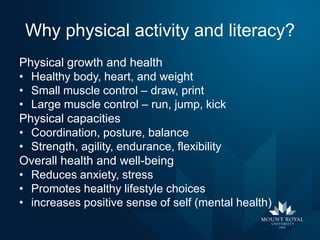 Why physical activity and literacy?
Physical growth and health
• Healthy body, heart, and weight
• Small muscle control – draw, print
• Large muscle control – run, jump, kick
Physical capacities
• Coordination, posture, balance
• Strength, agility, endurance, flexibility
Overall health and well-being
• Reduces anxiety, stress
• Promotes healthy lifestyle choices
• increases positive sense of self (mental health)

 