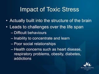 Impact of Toxic Stress
• Actually built into the structure of the brain
• Leads to challenges over the life span
– Difficult behaviours
– Inability to concentrate and learn
– Poor social relationships
– Health concerns such as heart disease,
respiratory problems, obesity, diabetes,
addictions

 