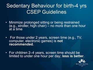 Sedentary Behaviour for birth-4 yrs
CSEP Guidelines
• Minimize prolonged sitting or being restrained
(e.g., stroller, high chair) – no more than one hour
at a time
• For those under 2 years, screen time (e.g., TV,
computer, electronic games) is not
recommended.
• For children 2–4 years, screen time should be
limited to under one hour per day; less is better.

 