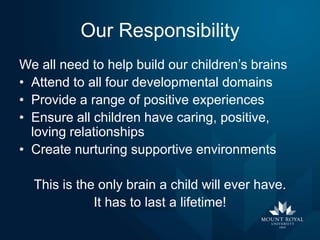 Our Responsibility
We all need to help build our children’s brains
• Attend to all four developmental domains
• Provide a range of positive experiences
• Ensure all children have caring, positive,
loving relationships
• Create nurturing supportive environments
This is the only brain a child will ever have.
It has to last a lifetime!

 