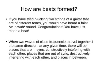 How are beats formed?
● If you have tried plucking two strings of a guitar that
are of different tones, you would have heard a faint
*wub wub* sound. Congratulations! You have just
made a beat!
● When two waves of close frequencies travel together I
the same direction, at any given time, there will be
places that are in-sync, constructively intefering with
each other, places that are out of sync, destructively
interfering with each other, and places in between.
 