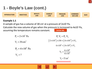 OBJECTIVES
BOYLE’S
LAW
CHARLES’
LAW
PRESSURE
LAW
COMBINED
GAS LAW
QUIZINTRODUCTION
X
1 - Boyle’s Law (cont.)
Example 1.1
A sample of gas has a volume of 30 cm3
at a pressure of 2x105
Pa.
Calculate the new volume of gas when the pressure is increased to 4x105
Pa,
assuming the temperature remains constant.
Pa102P 5
1 ×=
3
1 cm30V =
5
2P 4 10 Pa= ×
?V2 =
2211 VPVP =
( ) ( )5 5
22 10 30 4 10 V× × = × ×
( )6 5
26 10 4 10 V× = × ×
6
2 5
6 10
V
4 10
×
=
×
3
2V 15 cm=
SHOW ME.
 