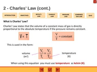 OBJECTIVES
BOYLE’S
LAW
CHARLES’
LAW
PRESSURE
LAW
COMBINED
GAS LAW
QUIZINTRODUCTION
X
2 - Charles’ Law (cont.)
What is Charles’ Law?
Charles’ Law states that the volume of a constant mass of gas is directly
proportional to the absolute temperature if the pressure remains constant.
2
2
1
1
T
V
T
V
=
constant
T
V
=TV∝
This is used in the form:
volume
(m3
)
temperature
(K)
When using this equation you must use temperature as kelvin (K).
 