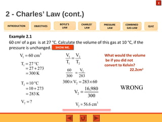 OBJECTIVES
BOYLE’S
LAW
CHARLES’
LAW
PRESSURE
LAW
COMBINED
GAS LAW
QUIZINTRODUCTION
X
2 - Charles’ Law (cont.)
Example 2.1
60 cm3
of a gas is at 27 °C. Calculate the volume of this gas at 10 °C, if the
pressure is unchanged.
3
1V 60 cm=
C27T1 °=
?V2 =
2
2
1
1
T
V
T
V
=
27327 +=
K300=
C10T2 °=
27310 +=
K283=
260 V
300 283
=
2300 V 283 60× = ×
2
16,980
V
300
=
3
2V 56.6 cm=
What would the volume
be if you did not
convert to Kelvin?
22.2cm3
WRONG
SHOW ME.
 