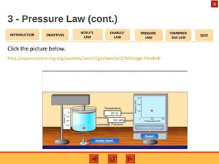 OBJECTIVES
BOYLE’S
LAW
CHARLES’
LAW
PRESSURE
LAW
COMBINED
GAS LAW
QUIZINTRODUCTION
X
3 - Pressure Law (cont.)
Click the picture below.
http://aspire.cosmic-ray.org/javalabs/java12/gaslaws/act2/tchrpage.htm#lab
 