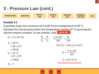 OBJECTIVES
BOYLE’S
LAW
CHARLES’
LAW
PRESSURE
LAW
COMBINED
GAS LAW
QUIZINTRODUCTION
X
3 - Pressure Law (cont.)
Example 3.1
A quantity of gas has a pressure of 2.5x104
Pa at a temperature of 20 °C.
Calculate the new pressure when the temperature reaches 37 °C assuming the
volume remains constant. To see solution, click
4
1P 2.5 10 Pa= ×
C20T1 °=
?P2 =
2
2
1
1
T
P
T
P
=
27320 +=
K293=
C37T2 °=
27337 +=
K310=
4
22.5 10 P
293 310
×
=
( )4
2293 P 310 2.5 10× = × ×
5
2
77.5 10
P
293
×
=
4
2P 2.65 10 Pa= ×
SHOW ME.
 