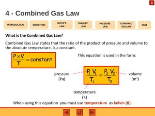 OBJECTIVES
BOYLE’S
LAW
CHARLES’
LAW
PRESSURE
LAW
COMBINED
GAS LAW
QUIZINTRODUCTION
X
4 - Combined Gas Law
What is the Combined Gas Law?
Combined Gas Law states that the ratio of the product of pressure and volume to
the absolute temperature, is a constant.
constant
T
VP
=
×
2
22
1
11
T
VP
T
VP
=pressure
(Pa)
When using this equation you must use temperature as kelvin (K).
This equation is used in the form:
temperature
(K)
volume
(m3
)
 
