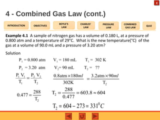 OBJECTIVES
BOYLE’S
LAW
CHARLES’
LAW
PRESSURE
LAW
COMBINED
GAS LAW
QUIZINTRODUCTION
X
4 - Combined Gas Law (cont.)
Example 4.1 A sample of nitrogen gas has a volume of 0.180 L, at a pressure of
0.800 atm and a temperature of 29°C. What is the new temperature(°C) of the
gas at a volume of 90.0 mL and a pressure of 3.20 atm?
Solution
P1 = 0.800 atm V1 = 180 mL T1 = 302 K
P2 = 3.20 atm V2= 90 mL T2 = ??
2
22
1
11
T
VP
T
VP
=
2
0.8atm 180 3.2atm 90
302K T
ml ml× ×
=
2
288
0.477
T
= 2
288
T 603.8 604
0.477
= = ≈
0
2T 604 273 331 C= − =
 