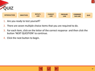 OBJECTIVES
BOYLE’S
LAW
CHARLES’
LAW
PRESSURE
LAW
COMBINED
GAS LAW
QUIZINTRODUCTION
X
QUIZ
1. Are you ready to test yourself?
2. There are seven multiple choice items that you are required to do.
3. For each item, click on the letter of the correct response and then click the
button ‘NEXT QUESTION’ to continue.
4. Click the next button to begin.
24
 