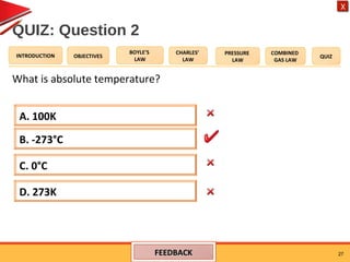 OBJECTIVES
BOYLE’S
LAW
CHARLES’
LAW
PRESSURE
LAW
COMBINED
GAS LAW
QUIZINTRODUCTION
X
QUIZ: Question 2
What is absolute temperature?
27
A. 100K
D. 273K
C. 0°C
B. -273°C
FEEDBACKFEEDBACK
 