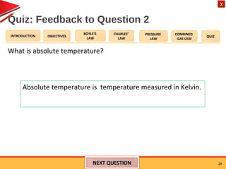 OBJECTIVES
BOYLE’S
LAW
CHARLES’
LAW
PRESSURE
LAW
COMBINED
GAS LAW
QUIZINTRODUCTION
X
Quiz: Feedback to Question 2
What is absolute temperature?
28NEXT QUESTIONNEXT QUESTION
Absolute temperature is temperature measured in Kelvin.
 