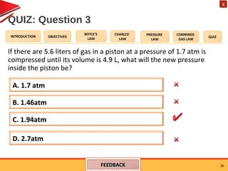 OBJECTIVES
BOYLE’S
LAW
CHARLES’
LAW
PRESSURE
LAW
COMBINED
GAS LAW
QUIZINTRODUCTION
X
QUIZ: Question 3
If there are 5.6 liters of gas in a piston at a pressure of 1.7 atm is
compressed until its volume is 4.9 L, what will the new pressure
inside the piston be?
29
A. 1.7 atm
D. 2.7atm
B. 1.46atm
C. 1.94atm
FEEDBACKFEEDBACK
 