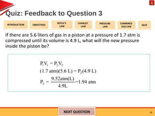 OBJECTIVES
BOYLE’S
LAW
CHARLES’
LAW
PRESSURE
LAW
COMBINED
GAS LAW
QUIZINTRODUCTION
X
Quiz: Feedback to Question 3
If there are 5.6 liters of gas in a piston at a pressure of 1.7 atm is
compressed until its volume is 4.9 L, what will the new pressure
inside the piston be?
30NEXT QUESTIONNEXT QUESTION
1 1 2 2
2
2
P V = P V
(1.7 atm)(5.6 L) = P (4.9 L)
9.52atm(L)
P = =1.94 atm
4.9L
 