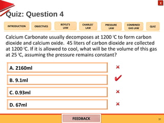 OBJECTIVES
BOYLE’S
LAW
CHARLES’
LAW
PRESSURE
LAW
COMBINED
GAS LAW
QUIZINTRODUCTION
X
Quiz: Question 4
Calcium Carbonate usually decomposes at 1200 0
C to form carbon
dioxide and calcium oxide. 45 liters of carbon dioxide are collected
at 1200 0
C. If it is allowed to cool, what will be the volume of this gas
at 25 0
C, assuming the pressure remains constant?
31
A. 2160ml
D. 67ml
C. 0.93ml
B. 9.1ml
FEEDBACKFEEDBACK
 