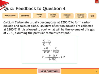 OBJECTIVES
BOYLE’S
LAW
CHARLES’
LAW
PRESSURE
LAW
COMBINED
GAS LAW
QUIZINTRODUCTION
X
Quiz: Feedback to Question 4
Calcium Carbonate usually decomposes at 1200 0
C to form carbon
dioxide and calcium oxide. 45 liters of carbon dioxide are collected
at 1200 0
C. If it is allowed to cool, what will be the volume of this gas
at 25 0
C, assuming the pressure remains constant?
32NEXT QUESTIONNEXT QUESTION
1 2
1 2
2
2
V
45
1473 298
13410
9.1
1473
V
T T
L V
K K
LK
V L
K
=
=
= =
 
