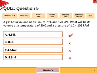 OBJECTIVES
BOYLE’S
LAW
CHARLES’
LAW
PRESSURE
LAW
COMBINED
GAS LAW
QUIZINTRODUCTION
X
QUIZ: Question 5
A gas has a volume of 230 mL at 75o
C and 170 kPa. What will be its
volume at a temperature of 20o
C and a pressure of 1.0 × 105 kPa?
33
B. 8.9L
D. 8.9ml
C.4.64ml
A. 4.64L
FEEDBACKFEEDBACK
 