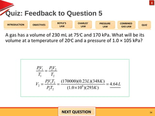 OBJECTIVES
BOYLE’S
LAW
CHARLES’
LAW
PRESSURE
LAW
COMBINED
GAS LAW
QUIZINTRODUCTION
X
Quiz: Feedback to Question 5
A gas has a volume of 230 mL at 75o
C and 170 kPa. What will be its
volume at a temperature of 20o
C and a pressure of 1.0 × 105 kPa?
34
1 1 2 2
1 2
1 1 2
2 8
2 2
(170000)(0.23 )(348 )
4.64
(1.0 10 )(293 )
PV PV
T T
PV T L K
V L
P T K
=
= = =
×
NEXT QUESTIONNEXT QUESTION
 