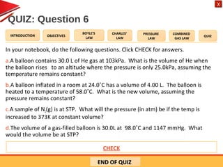 OBJECTIVES
BOYLE’S
LAW
CHARLES’
LAW
PRESSURE
LAW
COMBINED
GAS LAW
QUIZINTRODUCTION
X
QUIZ: Question 6
In your notebook, do the following questions. Click CHECK for answers.
a.A balloon contains 30.0 L of He gas at 103kPa. What is the volume of He when
the balloon rises to an altitude where the pressure is only 25.0kPa, assuming the
temperature remains constant?
b.A balloon inflated in a room at 24.0˚C has a volume of 4.00 L. The balloon is
heated to a temperature of 58.0˚C. What is the new volume, assuming the
pressure remains constant?
c.A sample of N2(g) is at STP. What will the pressure (in atm) be if the temp is
increased to 373K at constant volume?
d.The volume of a gas-filled balloon is 30.0L at 98.0˚C and 1147 mmHg. What
would the volume be at STP?
END OF QUIZEND OF QUIZ
Answers: a) 156 L b) 4.46 L c) 1.37 atm d) 33.3 LCHECK
 