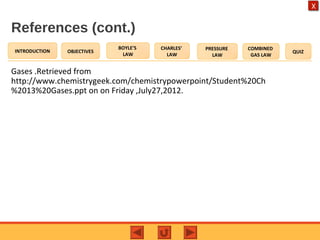 OBJECTIVES
BOYLE’S
LAW
CHARLES’
LAW
PRESSURE
LAW
COMBINED
GAS LAW
QUIZINTRODUCTION
X
References (cont.)
Gases .Retrieved from
http://www.chemistrygeek.com/chemistrypowerpoint/Student%20Ch
%2013%20Gases.ppt on on Friday ,July27,2012.
 