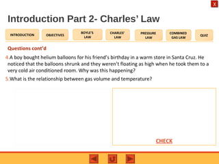 OBJECTIVES
BOYLE’S
LAW
CHARLES’
LAW
PRESSURE
LAW
COMBINED
GAS LAW
QUIZINTRODUCTION
X
Introduction Part 2- Charles’ Law
Questions cont’d
4.A boy bought helium balloons for his friend’s birthday in a warm store in Santa Cruz. He
noticed that the balloons shrunk and they weren’t floating as high when he took them to a
very cold air conditioned room. Why was this happening?
5.What is the relationship between gas volume and temperature?
Expected Answers:
4.The temperature of the room caused
the temperature in the balloons to
decrease. This causes a decrease in the
volume of the balloons, hence a decrease
in the upthrust.
5.As the temperature increases, the
volume of gas will increase.CHECK
 
