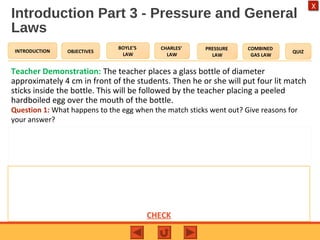 OBJECTIVES
BOYLE’S
LAW
CHARLES’
LAW
PRESSURE
LAW
COMBINED
GAS LAW
QUIZINTRODUCTION
X
Introduction Part 3 - Pressure and General
Laws
Teacher Demonstration: The teacher places a glass bottle of diameter
approximately 4 cm in front of the students. Then he or she will put four lit match
sticks inside the bottle. This will be followed by the teacher placing a peeled
hardboiled egg over the mouth of the bottle.
Question 1: What happens to the egg when the match sticks went out? Give reasons for
your answer?
Expected Answer to Question 1
The egg will be sucked into the bottle. This is due to the drop in pressure as the air
inside cooled from the match sticks going out (slower colliding air molecules with
inside walls of bottle). The air pressure outside remains the same thus pushing the egg
into the bottle CHECK
 