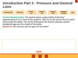 OBJECTIVES
BOYLE’S
LAW
CHARLES’
LAW
PRESSURE
LAW
COMBINED
GAS LAW
QUIZINTRODUCTION
X
Introduction Part 3 - Pressure and General
Laws
Teacher Demonstration: The teacher places a glass bottle of diameter
approximately 4 cm in front of the students. Then he or she will put four lit match
sticks inside the bottle. This will be followed by the teacher placing a peeled
hardboiled egg over the mouth of the bottle.
Question 2: How would you get the egg out of the bottle?
Expected Answer to Question 2
This can be done by inverting the bottle so that the egg is covering the opening. Then you
will run hot water over the bottle. Another way that you could get the egg out of the
bottle is by placing your mouth over the opening inverted bottle and blow hard across the
mouth of the bottle. CHECK
 