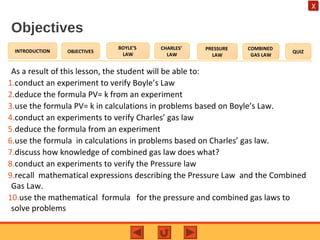 OBJECTIVES
BOYLE’S
LAW
CHARLES’
LAW
PRESSURE
LAW
COMBINED
GAS LAW
QUIZINTRODUCTION
X
Objectives
As a result of this lesson, the student will be able to:
1.conduct an experiment to verify Boyle’s Law
2.deduce the formula PV= k from an experiment
3.use the formula PV= k in calculations in problems based on Boyle’s Law.
4.conduct an experiments to verify Charles’ gas law
5.deduce the formula from an experiment
6.use the formula in calculations in problems based on Charles’ gas law.
7.discuss how knowledge of combined gas law does what?
8.conduct an experiments to verify the Pressure law
9.recall mathematical expressions describing the Pressure Law and the Combined
Gas Law.
10.use the mathematical formula for the pressure and combined gas laws to
solve problems
 