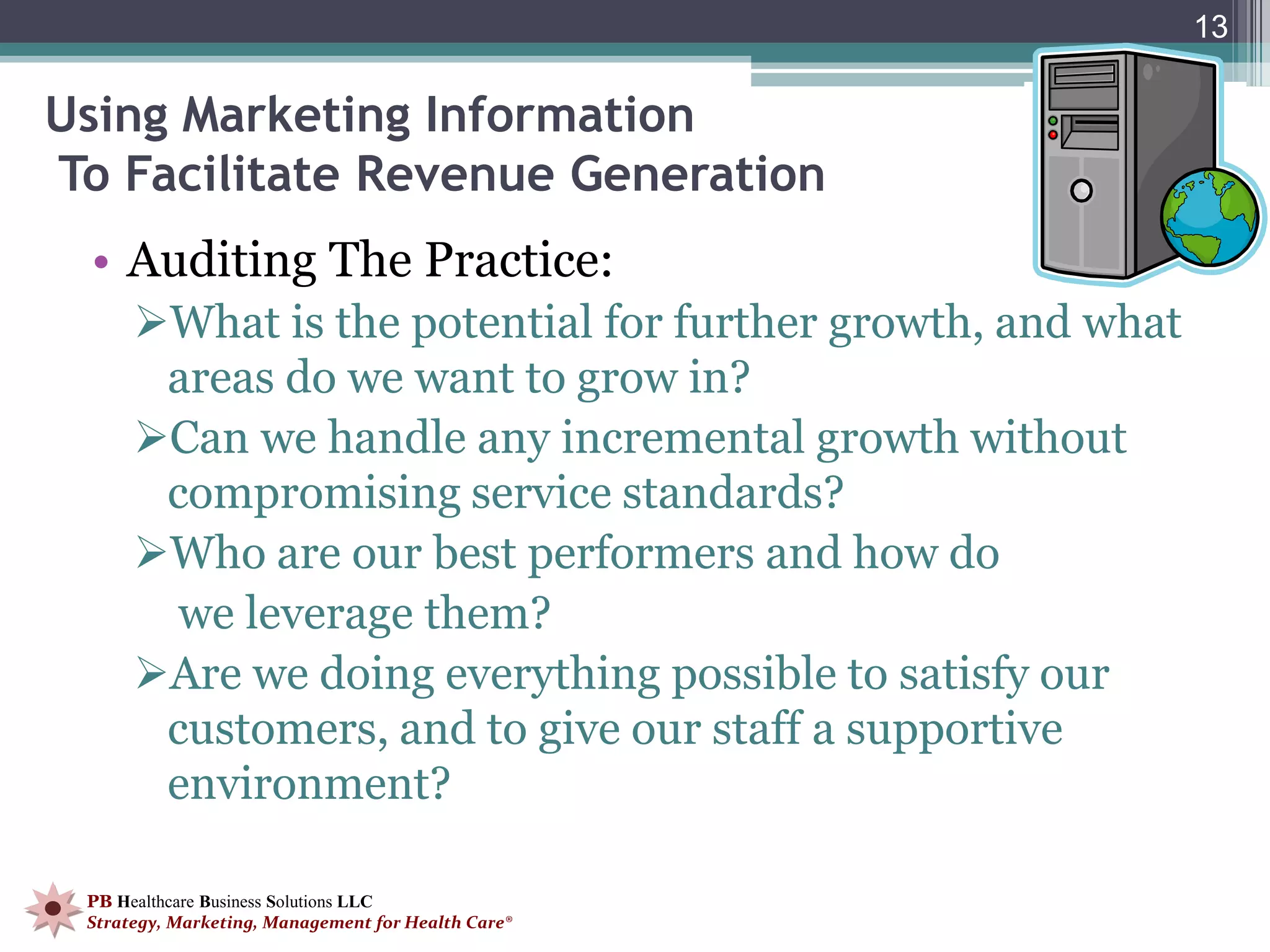 13

Using Marketing Information
To Facilitate Revenue Generation
 • Auditing The Practice:
      What is the potential for further growth, and what
       areas do we want to grow in?
      Can we handle any incremental growth without
       compromising service standards?
      Who are our best performers and how do
        we leverage them?
      Are we doing everything possible to satisfy our
       customers, and to give our staff a supportive
       environment?

 PB Healthcare Business Solutions LLC
 Strategy, Marketing, Management for Health Care®
 