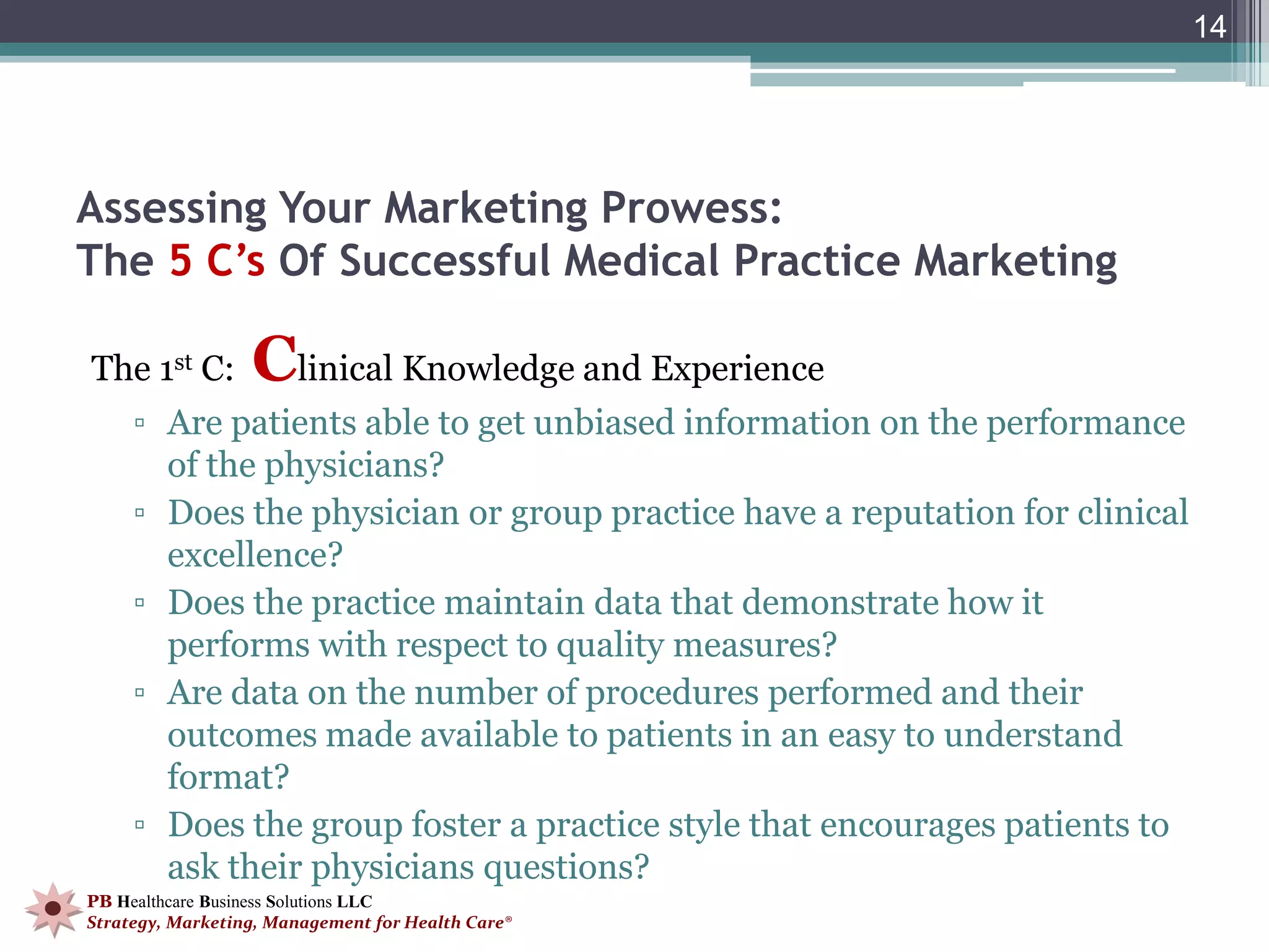 14




Assessing Your Marketing Prowess:
The 5 C’s Of Successful Medical Practice Marketing

The 1st C:        Clinical Knowledge and Experience
     ▫ Are patients able to get unbiased information on the performance
       of the physicians?
     ▫ Does the physician or group practice have a reputation for clinical
       excellence?
     ▫ Does the practice maintain data that demonstrate how it
       performs with respect to quality measures?
     ▫ Are data on the number of procedures performed and their
       outcomes made available to patients in an easy to understand
       format?
     ▫ Does the group foster a practice style that encourages patients to
       ask their physicians questions?
PB Healthcare Business Solutions LLC
Strategy, Marketing, Management for Health Care®
 