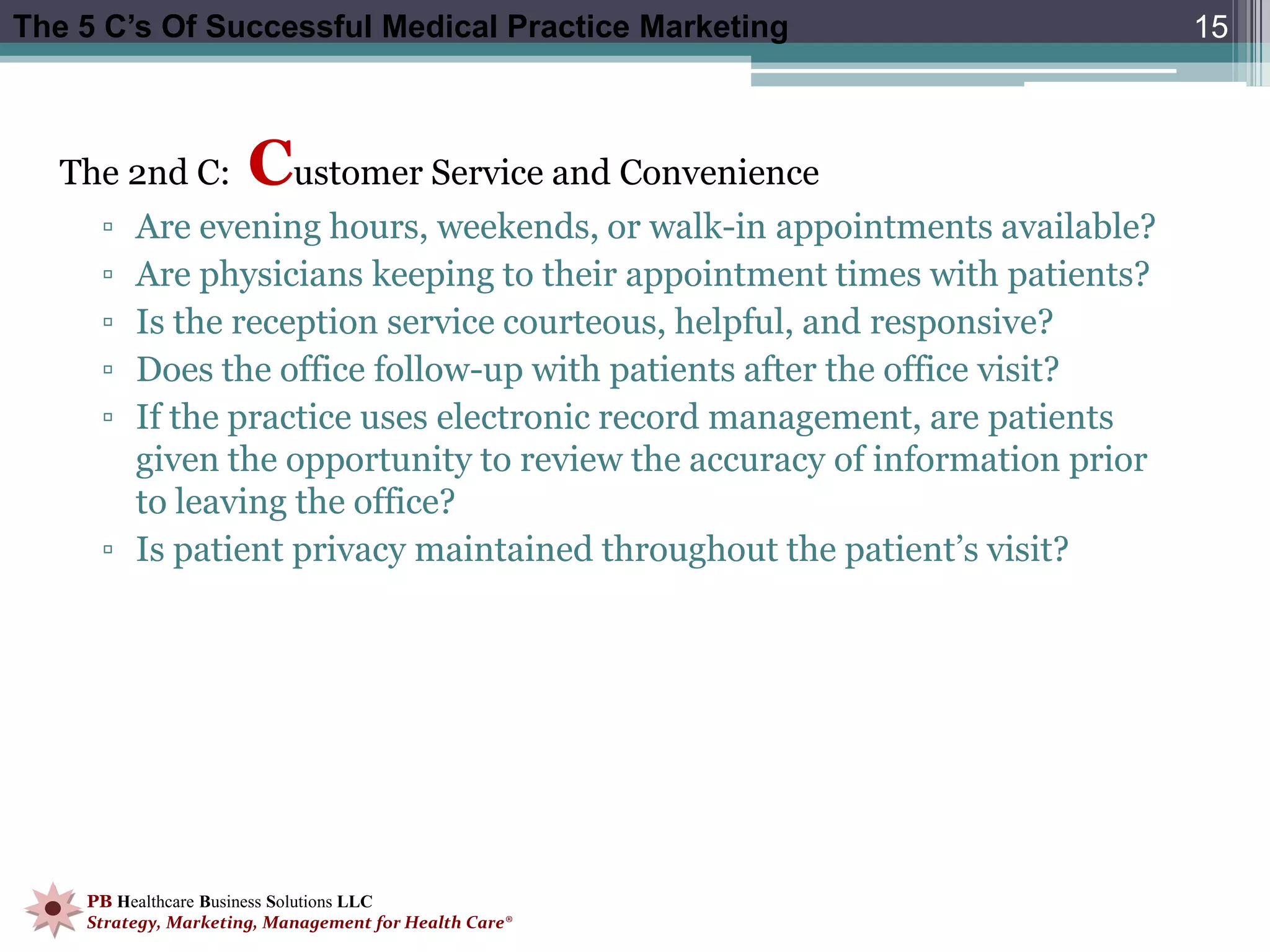 The 5 C’s Of Successful Medical Practice Marketing                         15



   The 2nd C:         Customer Service and Convenience
     ▫ Are evening hours, weekends, or walk-in appointments available?
     ▫ Are physicians keeping to their appointment times with patients?
     ▫ Is the reception service courteous, helpful, and responsive?
     ▫ Does the office follow-up with patients after the office visit?
     ▫ If the practice uses electronic record management, are patients
       given the opportunity to review the accuracy of information prior
       to leaving the office?
     ▫ Is patient privacy maintained throughout the patient’s visit?




    PB Healthcare Business Solutions LLC
    Strategy, Marketing, Management for Health Care®
 