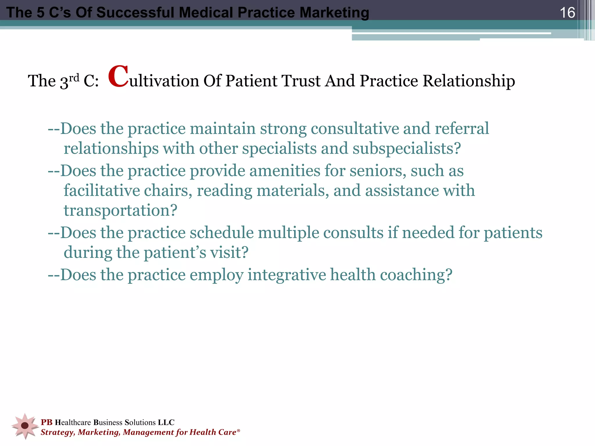 The 5 C’s Of Successful Medical Practice Marketing                           16



   The 3rd C:       Cultivation Of Patient Trust And Practice Relationship
     --Does the practice maintain strong consultative and referral
       relationships with other specialists and subspecialists?
     --Does the practice provide amenities for seniors, such as
       facilitative chairs, reading materials, and assistance with
       transportation?
     --Does the practice schedule multiple consults if needed for patients
       during the patient’s visit?
     --Does the practice employ integrative health coaching?




    PB Healthcare Business Solutions LLC
    Strategy, Marketing, Management for Health Care®
 