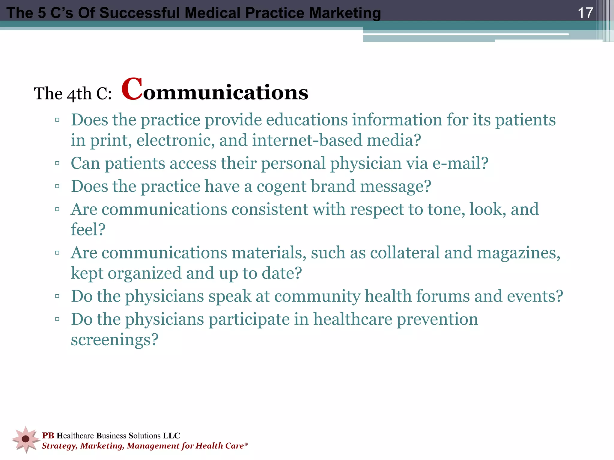 The 5 C’s Of Successful Medical Practice Marketing                          17




   The 4th C:         Communications
      ▫ Does the practice provide educations information for its patients
        in print, electronic, and internet-based media?
      ▫ Can patients access their personal physician via e-mail?
      ▫ Does the practice have a cogent brand message?
      ▫ Are communications consistent with respect to tone, look, and
        feel?
      ▫ Are communications materials, such as collateral and magazines,
        kept organized and up to date?
      ▫ Do the physicians speak at community health forums and events?
      ▫ Do the physicians participate in healthcare prevention
        screenings?




    PB Healthcare Business Solutions LLC
    Strategy, Marketing, Management for Health Care®
 