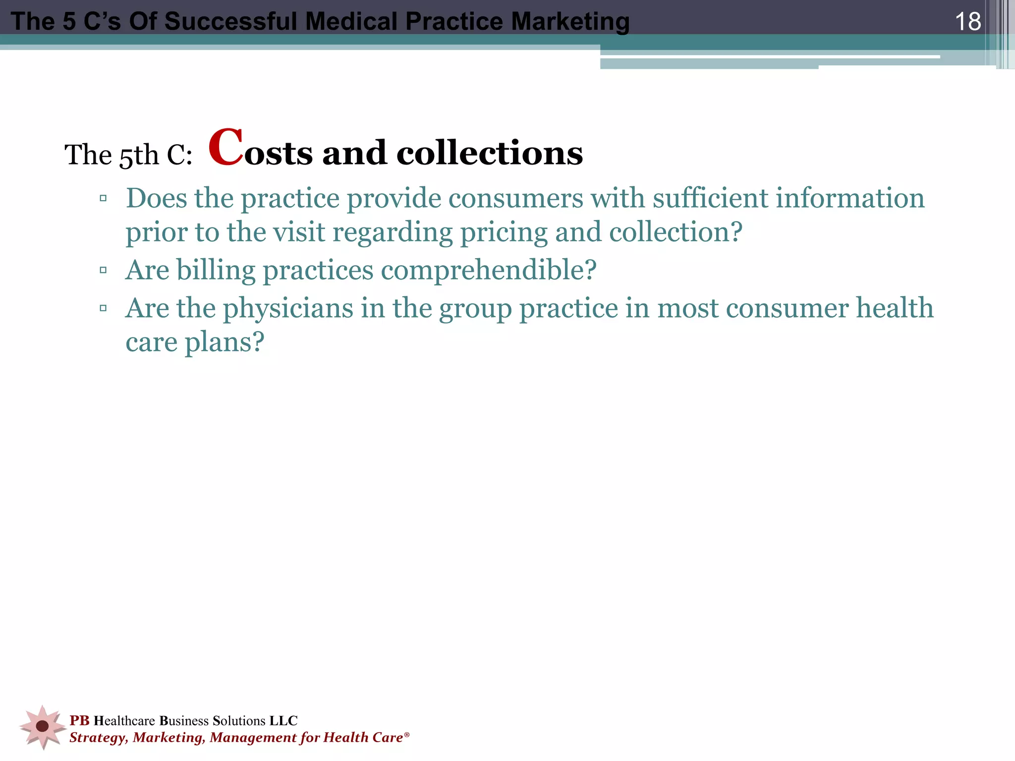 The 5 C’s Of Successful Medical Practice Marketing                           18




    The 5th C:         Costs and collections
        ▫ Does the practice provide consumers with sufficient information
          prior to the visit regarding pricing and collection?
        ▫ Are billing practices comprehendible?
        ▫ Are the physicians in the group practice in most consumer health
          care plans?




    PB Healthcare Business Solutions LLC
    Strategy, Marketing, Management for Health Care®
 