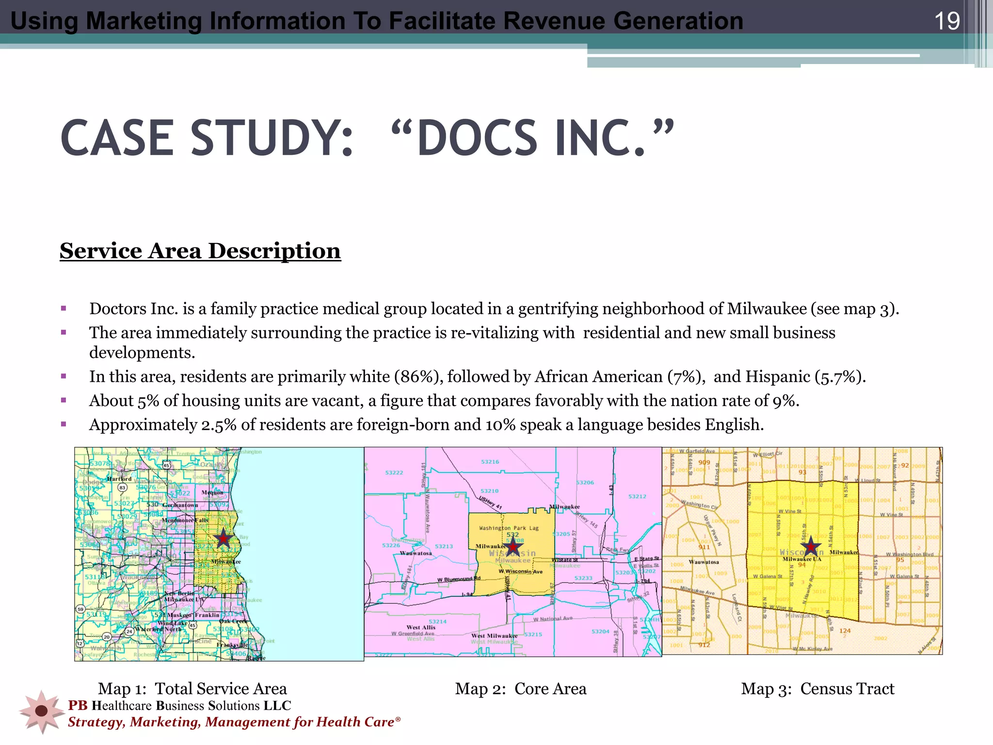 Using Marketing Information To Facilitate Revenue Generation                                                                 19




    CASE STUDY: “DOCS INC.”

    Service Area Description

          Doctors Inc. is a family practice medical group located in a gentrifying neighborhood of Milwaukee (see map 3).
          The area immediately surrounding the practice is re-vitalizing with residential and new small business
           developments.
          In this area, residents are primarily white (86%), followed by African American (7%), and Hispanic (5.7%).
          About 5% of housing units are vacant, a figure that compares favorably with the nation rate of 9%.
          Approximately 2.5% of residents are foreign-born and 10% speak a language besides English.




            Map 1: Total Service Area                        Map 2: Core Area                       Map 3: Census Tract
        PB Healthcare Business Solutions LLC
        Strategy, Marketing, Management for Health Care®
 