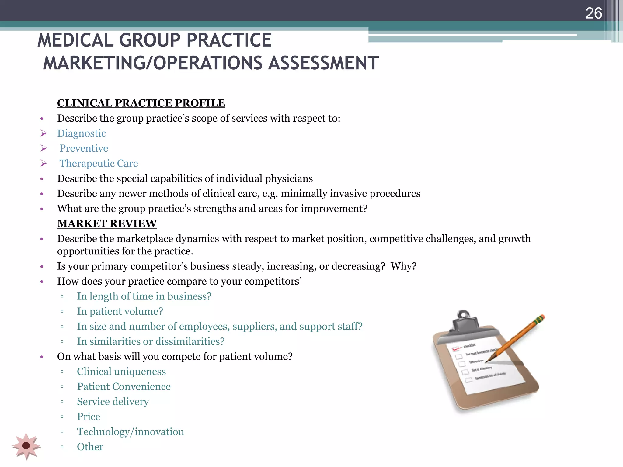 26
MEDICAL GROUP PRACTICE
MARKETING/OPERATIONS ASSESSMENT
  CLINICAL PRACTICE PROFILE
• Describe the group practice’s scope of services with respect to:
 Diagnostic
 Preventive
 Therapeutic Care
• Describe the special capabilities of individual physicians
• Describe any newer methods of clinical care, e.g. minimally invasive procedures
• What are the group practice’s strengths and areas for improvement?
  MARKET REVIEW
• Describe the marketplace dynamics with respect to market position, competitive challenges, and growth
  opportunities for the practice.
• Is your primary competitor’s business steady, increasing, or decreasing? Why?
• How does your practice compare to your competitors’
   ▫ In length of time in business?
   ▫ In patient volume?
   ▫ In size and number of employees, suppliers, and support staff?
   ▫ In similarities or dissimilarities?
• On what basis will you compete for patient volume?
   ▫ Clinical uniqueness
   ▫ Patient Convenience
   ▫ Service delivery
   ▫ Price
   ▫ Technology/innovation
   ▫ Other
 