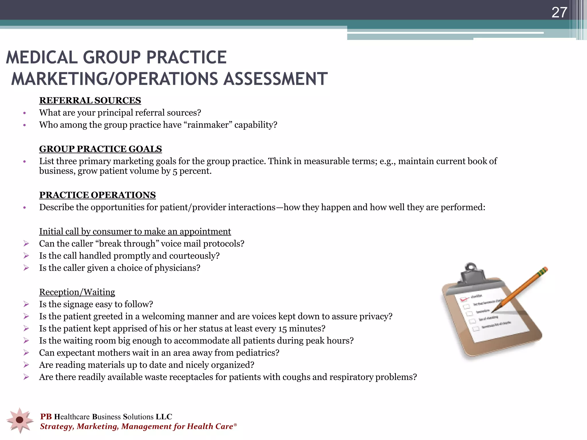 27


MEDICAL GROUP PRACTICE
MARKETING/OPERATIONS ASSESSMENT
     REFERRAL SOURCES
 •   What are your principal referral sources?
 •   Who among the group practice have “rainmaker” capability?

     GROUP PRACTICE GOALS
 •   List three primary marketing goals for the group practice. Think in measurable terms; e.g., maintain current book of
     business, grow patient volume by 5 percent.

     PRACTICE OPERATIONS
 •   Describe the opportunities for patient/provider interactions—how they happen and how well they are performed:

     Initial call by consumer to make an appointment
    Can the caller “break through” voice mail protocols?
    Is the call handled promptly and courteously?
    Is the caller given a choice of physicians?

     Reception/Waiting
    Is the signage easy to follow?
    Is the patient greeted in a welcoming manner and are voices kept down to assure privacy?
    Is the patient kept apprised of his or her status at least every 15 minutes?
    Is the waiting room big enough to accommodate all patients during peak hours?
    Can expectant mothers wait in an area away from pediatrics?
    Are reading materials up to date and nicely organized?
    Are there readily available waste receptacles for patients with coughs and respiratory problems?



     PB Healthcare Business Solutions LLC
     Strategy, Marketing, Management for Health Care®
 